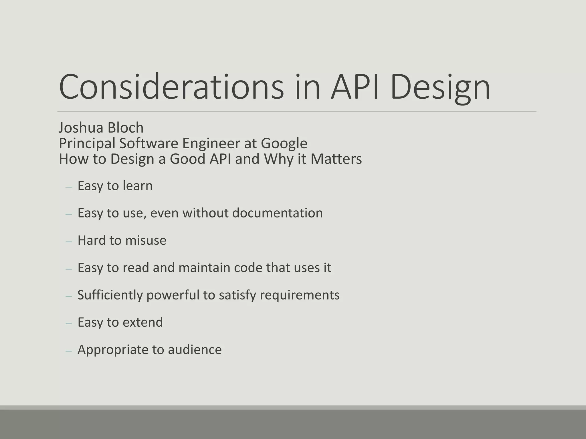 Considerations in API Design
Joshua Bloch
Principal Software Engineer at Google
How to Design a Good API and Why it Matters
– Easy to learn
– Easy to use, even without documentation
– Hard to misuse
– Easy to read and maintain code that uses it
– Sufficiently powerful to satisfy requirements
– Easy to extend
– Appropriate to audience
 