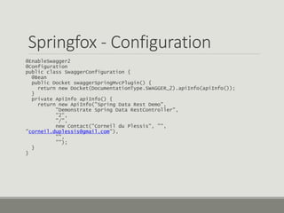 Springfox - Configuration
@EnableSwagger2
@Configuration
public class SwaggerConfiguration {
@Bean
public Docket swaggerSpringMvcPlugin() {
return new Docket(DocumentationType.SWAGGER_2).apiInfo(apiInfo());
}
private ApiInfo apiInfo() {
return new ApiInfo("Spring Data Rest Demo",
"Demonstrate Spring Data RestController",
"2",
"/",
new Contact("Corneil du Plessis", "",
"corneil.duplessis@gmail.com"),
"",
"");
}
}
 