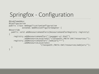 Springfox - Configuration
@EnableWebMvc
@Configuration
public class WebApplicationConfiguration
extends WebMvcConfigurerAdapter {
@Override
public void addResourceHandlers(ResourceHandlerRegistry registry)
{
registry.addResourceHandler("/swagger-ui.html")
.addResourceLocations("classpath:/META-INF/resources/");
registry.addResourceHandler("/webjars/**")
.addResourceLocations(
"classpath:/META-INF/resources/webjars/");
}
}
 