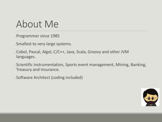 About Me
● Programmer since 1985
● Smallest to very large systems.
● Cobol, Pascal, Algol, C/C++, Java, Scala, Groovy and other JVM
languages.
● Scientific instrumentation, Sports event management, Mining, Banking,
Treasury and Insurance.
● Software Architect (coding included)
 
