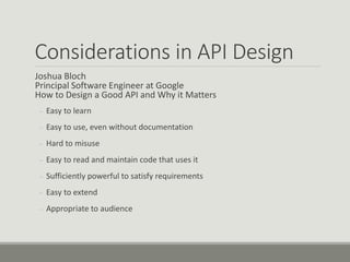 Considerations in API Design
Joshua Bloch
Principal Software Engineer at Google
How to Design a Good API and Why it Matters
– Easy to learn
– Easy to use, even without documentation
– Hard to misuse
– Easy to read and maintain code that uses it
– Sufficiently powerful to satisfy requirements
– Easy to extend
– Appropriate to audience
 