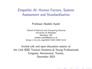 Empathic AI: Human Factors, System
Assessment and Standardisation
Professor Aladdin Ayesh
School of Natural and Computing Sciences
University of Aberdeen
Aberdeen, UK
aladdin.ayesh@abdn.ac.uk
https://orcid.org/0000-0002-5883-6113
Invited talk and open discussion session at
the 11th IEEE Tunisian Students & Young Professionals
Congress, Hamammat, Tunisia,
December 2023
 