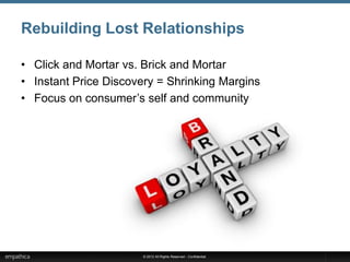 Rebuilding Lost Relationships

• Click and Mortar vs. Brick and Mortar
• Instant Price Discovery = Shrinking Margins
• Focus on consumer’s self and community




                      © 2012 All Rights Reserved - Confidential
 