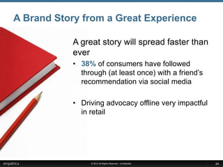 A Brand Story from a Great Experience

           A great story will spread faster than
           ever
           • 38% of consumers have followed
             through (at least once) with a friend’s
             recommendation via social media

           • Driving advocacy offline very impactful
             in retail




                © 2012 All Rights Reserved - Confidential   24
 