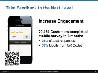 Take Feedback to the Next Level


               Increase Engagement

               20,464 Customers completed
               mobile survey in 6 months
               • 25% of total responses
               • 58% Mobile from QR Codes




               © 2012 All Rights Reserved - Confidential   30
 