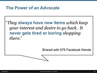 The Power of an Advocate


“They always have new items which keep
  your interest and desire to go back. It
  never gets tired or boring shopping
  there.”

                     Shared with 575 Facebook friends




                © 2012 All Rights Reserved - Confidential   33
 