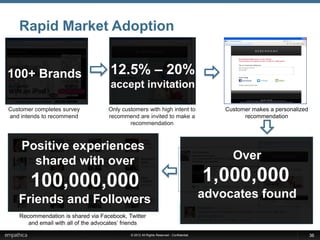 GoRecommend – Amplify Great Service Experiences to the World
   Rapid Market Adoption


100+ Brands                            12.5% – 20%
                                       accept invitation

Customer completes survey             Only customers with high intent to                            Customer makes a personalized
and intends to recommend              recommend are invited to make a                                     recommendation
                                              recommendation

                                                                                                                         Email Post

    Positive experiences                                                          Facebook Post



      shared with over                                                                                Over

       100,000,000                                                                            1,000,000
   Friends and Followers                                                                    advocates found
                                                                                     Twitter Post



   Recommendation is shared via via the Facebook
     Recommendation is shared Facebook, Twitter
     newsfeed and Twitter the advocates’ friends
      and email with all of page with all of the advo
                                               © 2012 All Rights Reserved - Confidential                                              36
 