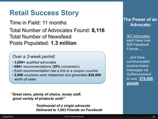 Retail Success Story
                                                               The Power of an
Time in Field: 11 months                                          Advocate:
Total Number of Advocates Found: 8,116
Total Number of Newsfeed                                        367 Advocates
                                                                each have over
Posts Populated: 1.3 million                                    500 Facebook
                                                                Friends…

 Over a 2-week period:                                          …and have
 • 3,000+ qualified advocates                                   communicated
 • 600+ recommendations (20% conversion)                        positive brand
 • Each recommendation had a link to a coupon voucher           messages via
 • 2,800 vouchers were redeemed and generated $20,000           GoRecommend
   worth of sales                                               to over 276,000
                                                                people

“Great store, plenty of choice, lovely staff,
 great variety of products sold!”

                Testimonial of a single advocate
                Delivered to 1,063 Friends on Facebook
                                  © 2012 All Rights Reserved                     37
 