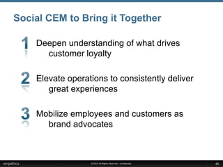 Social CEM to Bring it Together

    Deepen understanding of what drives
      customer loyalty

    Elevate operations to consistently deliver
       great experiences

    Mobilize employees and customers as
      brand advocates



                  © 2012 All Rights Reserved - Confidential   40
 