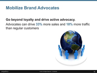 Mobilize Brand Advocates

Go beyond loyalty and drive active advocacy.
Advocates can drive 33% more sales and 18% more traffic
than regular customers




                      © 2012 All Rights Reserved - Confidential   43
 