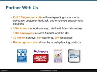 Partner With Us

  • Full CEM product suite – Patent-pending social media
    advocacy, customer feedback, and employee engagement
    solutions
  • 200+ brands in food services, retail and financial services
  • 100+ employees in North America and the UK
  • 30 million surveys, 50+ countries, 25+ languages
  • Robust growth plan driven by industry-leading products




                          © 2012 All Rights Reserved - Confidential   47
 