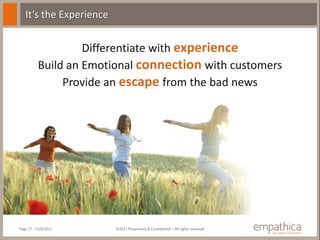 It’s the Experience


                   Differentiate with experience
          Build an Emotional connection with customers
               Provide an escape from the bad news




Page 17 - 11/9/2011      ©2011 Proprietary & Confidential – All rights reserved
 