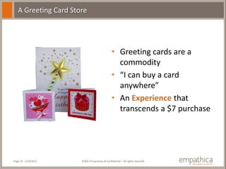 A Greeting Card Store




                                               • Greeting cards are a
                                                 commodity
                                               • “I can buy a card
                                                 anywhere”
                                               • An Experience that
                                                 transcends a $7 purchase




Page 23 - 11/9/2011   ©2011 Proprietary & Confidential – All rights reserved
 