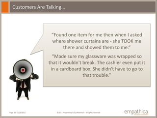 Customers Are Talking…




                       “Found one item for me then when I asked
                       where shower curtains are - she TOOK me
                            there and showed them to me.“
                        “Made sure my glassware was wrapped so
                      that it wouldn't break. The cashier even put it
                       in a cardboard box. She didn't have to go to
                                       that trouble.”




Page 39 - 11/9/2011       ©2011 Proprietary & Confidential – All rights reserved
 