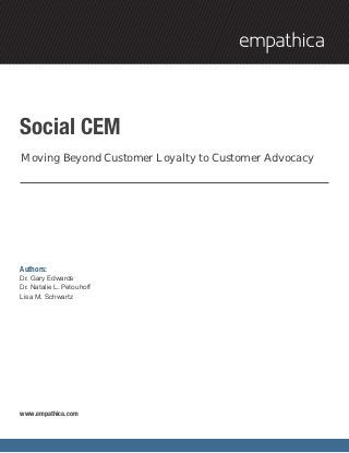 Social CEM
Moving Beyond Customer Loyalty to Customer Advocacy




Authors:
Dr. Gary Edwards
Dr. Natalie L. Petouhoff
Lisa M. Schwartz




www.empathica.com
 