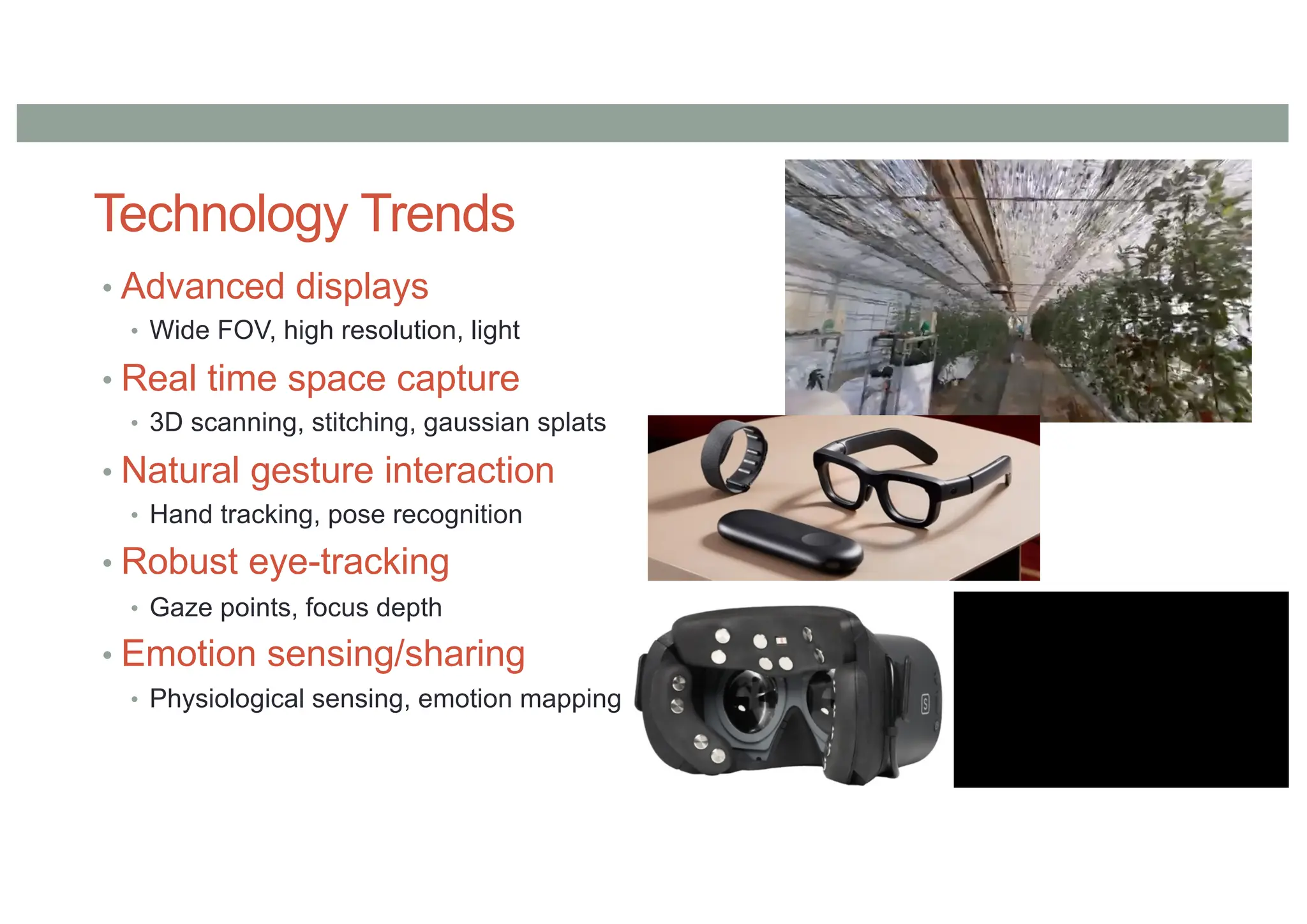 Technology Trends
• Advanced displays
• Wide FOV, high resolution, light
• Real time space capture
• 3D scanning, stitching, gaussian splats
• Natural gesture interaction
• Hand tracking, pose recognition
• Robust eye-tracking
• Gaze points, focus depth
• Emotion sensing/sharing
• Physiological sensing, emotion mapping
 