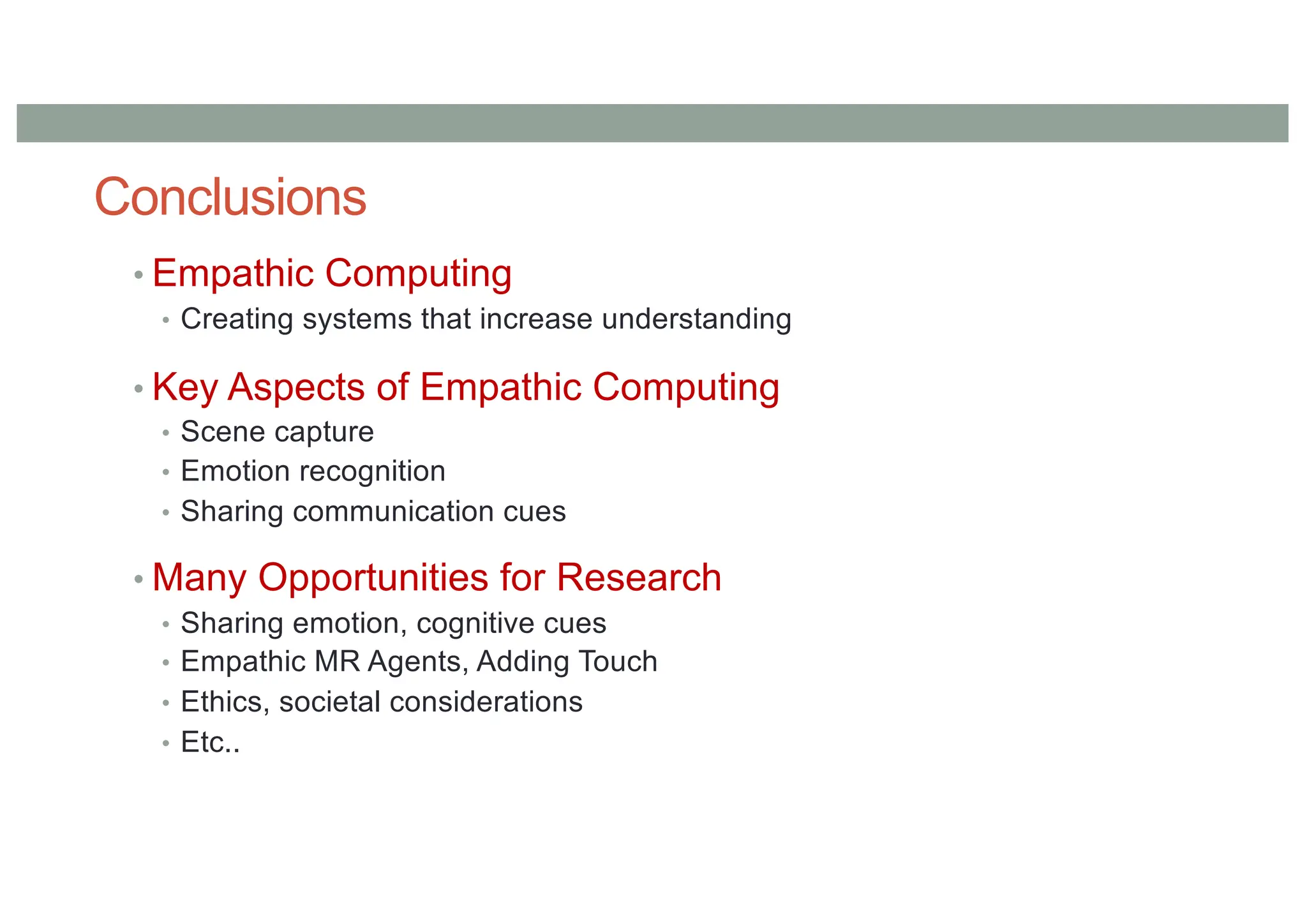 Conclusions
• Empathic Computing
• Creating systems that increase understanding
• Key Aspects of Empathic Computing
• Scene capture
• Emotion recognition
• Sharing communication cues
• Many Opportunities for Research
• Sharing emotion, cognitive cues
• Empathic MR Agents, Adding Touch
• Ethics, societal considerations
• Etc..
 