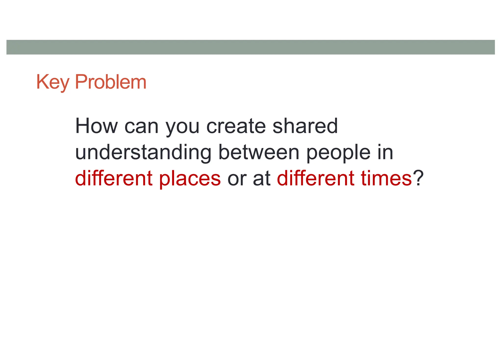 Key Problem
How can you create shared
understanding between people in
different places or at different times?
 