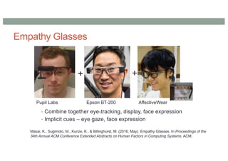 Empathy Glasses
• Combine together eye-tracking, display, face expression
• Implicit cues – eye gaze, face expression
+
+
Pupil Labs Epson BT-200 AffectiveWear
Masai, K., Sugimoto, M., Kunze, K., & Billinghurst, M. (2016, May). Empathy Glasses. In Proceedings of the
34th Annual ACM Conference Extended Abstracts on Human Factors in Computing Systems. ACM.
 