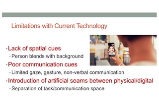 Limitations with Current Technology
•Lack of spatial cues
• Person blends with background
•Poor communication cues
• Limited gaze, gesture, non-verbal communication
•Introduction of artificial seams between physical/digital
• Separation of task/communication space
 