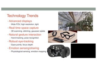 Technology Trends
• Advanced displays
• Wide FOV, high resolution, light
• Real time space capture
• 3D scanning, stitching, gaussian splats
• Natural gesture interaction
• Hand tracking, pose recognition
• Robust eye-tracking
• Gaze points, focus depth
• Emotion sensing/sharing
• Physiological sensing, emotion mapping
 