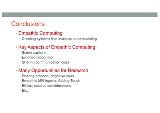 Conclusions
• Empathic Computing
• Creating systems that increase understanding
• Key Aspects of Empathic Computing
• Scene capture
• Emotion recognition
• Sharing communication cues
• Many Opportunities for Research
• Sharing emotion, cognitive cues
• Empathic MR Agents, Adding Touch
• Ethics, societal considerations
• Etc..
 