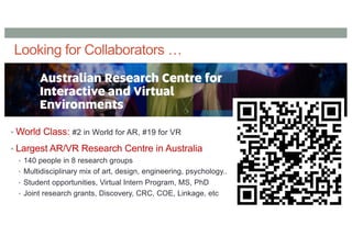 Looking for Collaborators …
• World Class: #2 in World for AR, #19 for VR
• Largest AR/VR Research Centre in Australia
• 140 people in 8 research groups
• Multidisciplinary mix of art, design, engineering, psychology..
• Student opportunities, Virtual Intern Program, MS, PhD
• Joint research grants, Discovery, CRC, COE, Linkage, etc
 