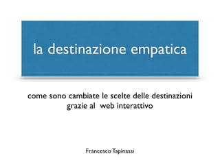 la destinazione empatica 
come sono cambiate le scelte delle destinazioni 
grazie al web interattivo 
Francesco Tapinassi 
 