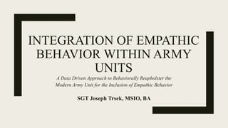 INTEGRATION OF EMPATHIC
BEHAVIOR WITHIN ARMY
UNITS
A Data Driven Approach to Behaviorally Reupholster the
Modern Army Unit for the Inclusion of Empathic Behavior
SGT Joseph Trsek, MSIO, BA
 
