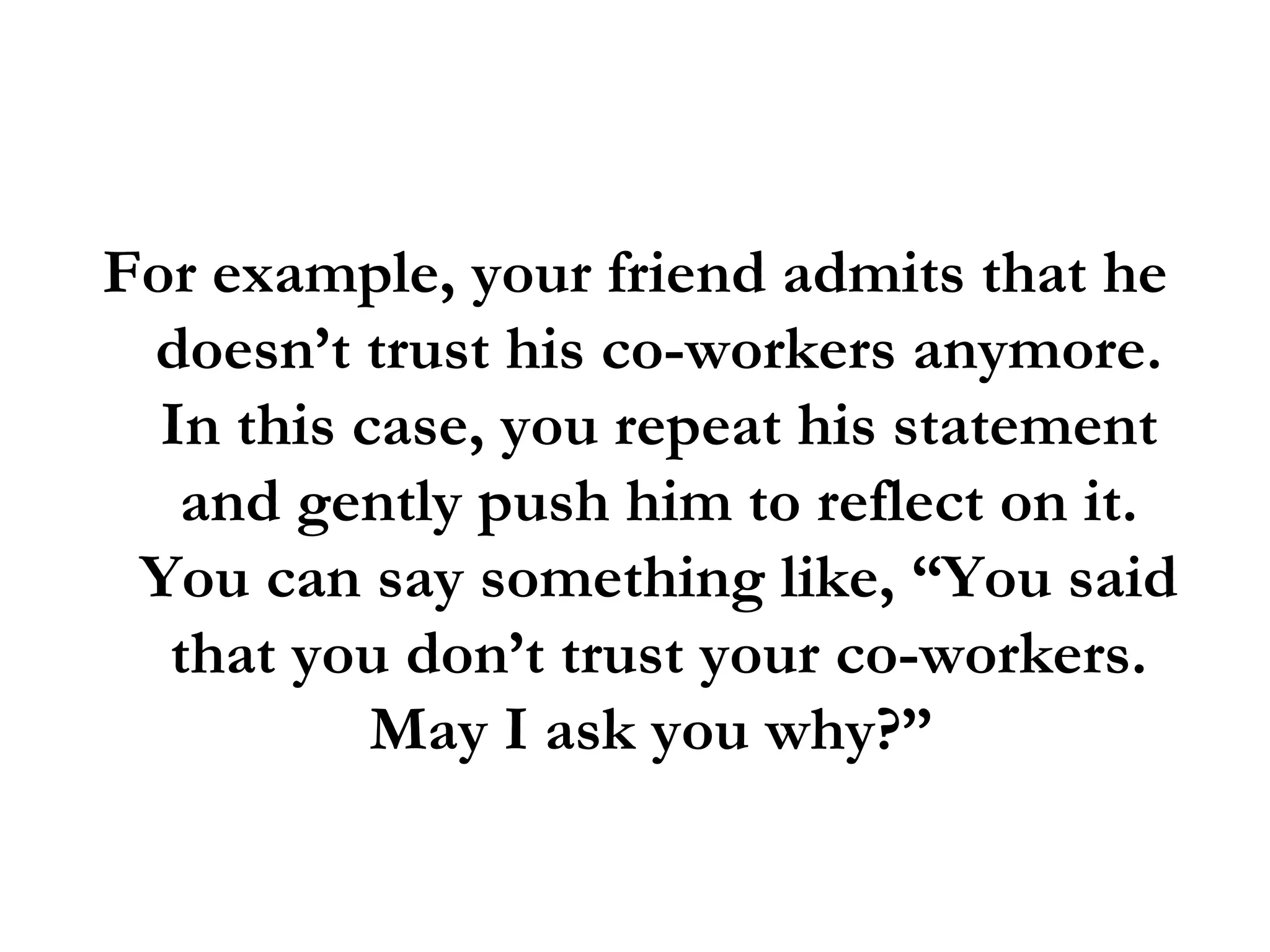 For example, your friend admits that he doesn’t trust his co-workers anymore. In this case, you repeat his statement and gently push him to reflect on it. You can say something like, “You said that you don’t trust your co-workers. May I ask you why?”  