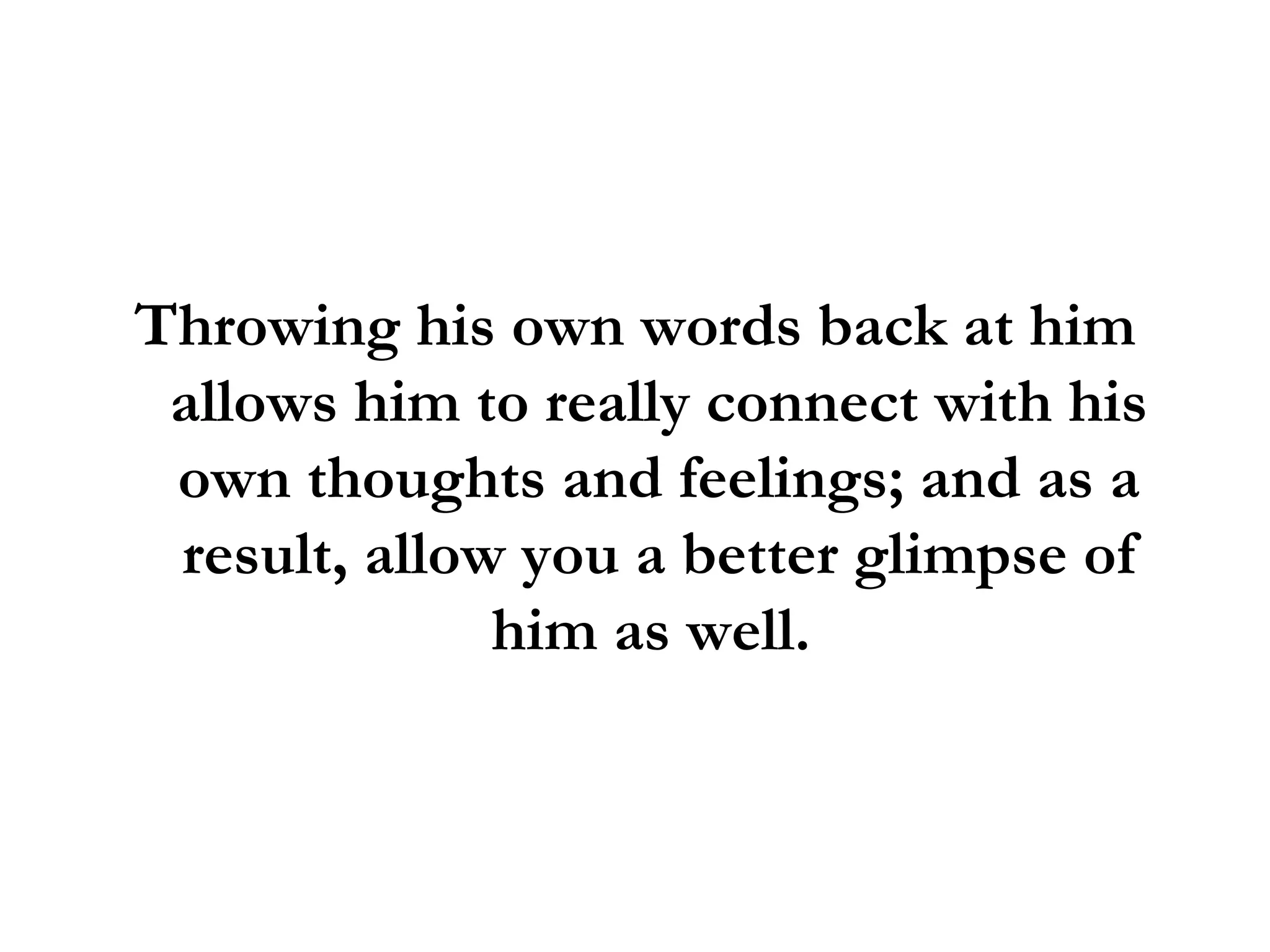 Throwing his own words back at him allows him to really connect with his own thoughts and feelings; and as a result, allow you a better glimpse of him as well.  