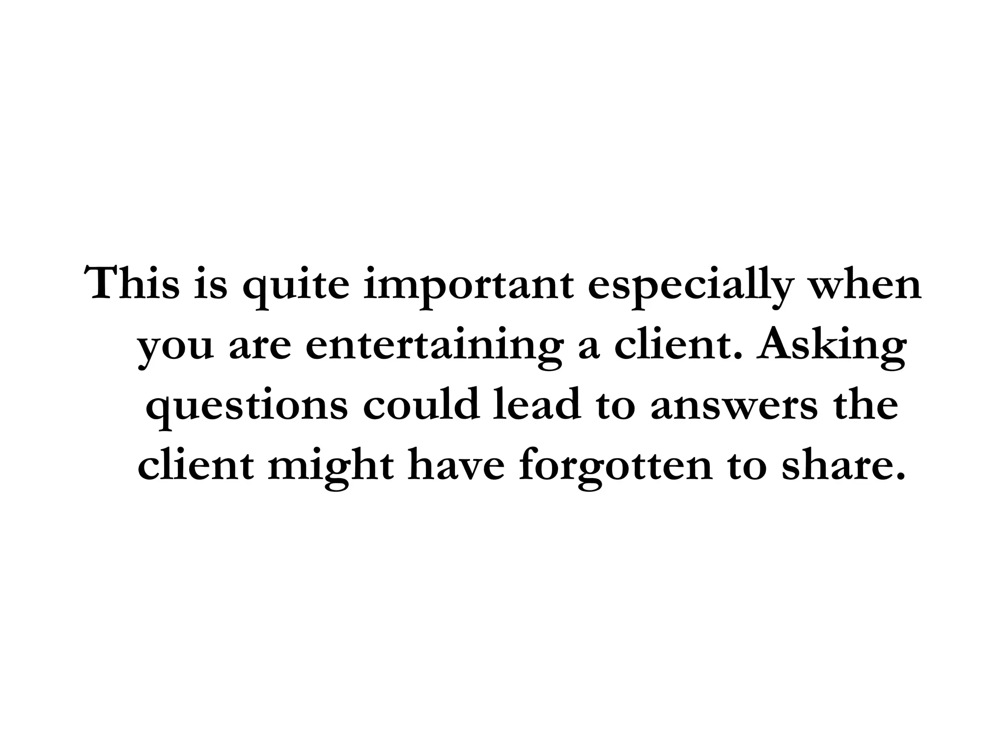 This is quite important especially when you are entertaining a client. Asking questions could lead to answers the client might have forgotten to share. 