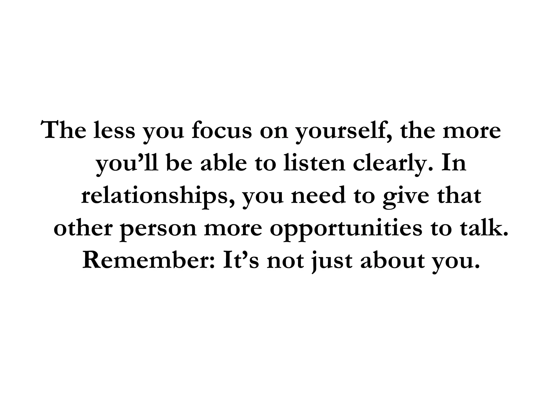 The less you focus on yourself, the more you’ll be able to listen clearly. In relationships, you need to give that other person more opportunities to talk. Remember: It’s not just about you. 
