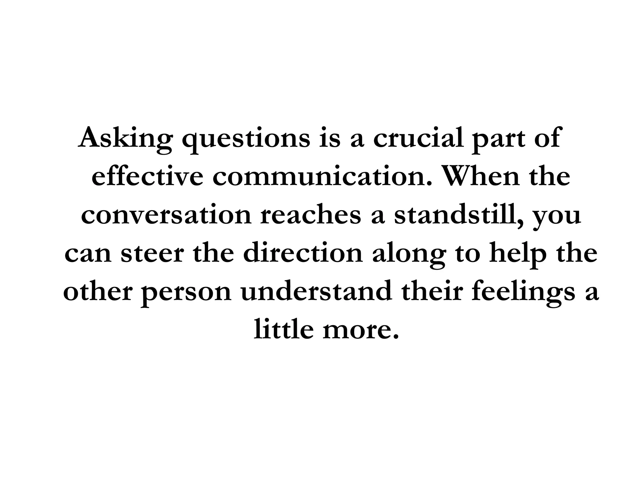 Asking questions is a crucial part of effective communication. When the conversation reaches a standstill, you can steer the direction along to help the other person understand their feelings a little more.  