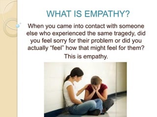 WHAT IS EMPATHY?
When you came into contact with someone
else who experienced the same tragedy, did
you feel sorry for their problem or did you
actually “feel” how that might feel for them?
This is empathy.
 
