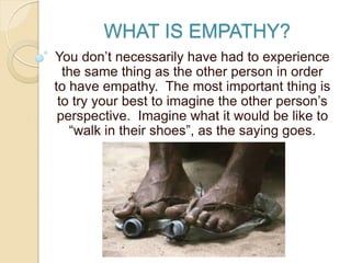 WHAT IS EMPATHY?
You don’t necessarily have had to experience
the same thing as the other person in order
to have empathy. The most important thing is
to try your best to imagine the other person’s
perspective. Imagine what it would be like to
“walk in their shoes”, as the saying goes.
 