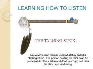 LEARNING HOW TO LISTEN
Native American Indians used what they called a
“Talking Stick”. The person holding the stick says his
piece (while others listen and don’t interrupt) and then
the stick is passed along.
 