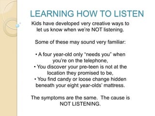 LEARNING HOW TO LISTEN
Kids have developed very creative ways to
let us know when we’re NOT listening.
Some of these may sound very familiar:
• A four year-old only “needs you” when
you’re on the telephone,
• You discover your pre-teen is not at the
location they promised to be,
• You find candy or loose change hidden
beneath your eight year-olds’ mattress.
The symptoms are the same. The cause is
NOT LISTENING.
 