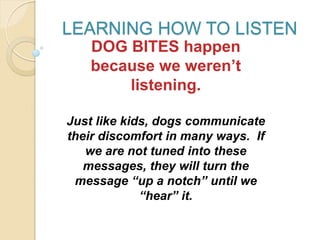LEARNING HOW TO LISTEN
DOG BITES happen
because we weren’t
listening.
Just like kids, dogs communicate
their discomfort in many ways. If
we are not tuned into these
messages, they will turn the
message “up a notch” until we
“hear” it.
 