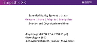 Empathic XR
Extended Reality Systems that can
Measure | Share | Adapt to | Manipulate
Emotion and Cognition in real time
-Physiological (ECG, EDA, EMG, Pupil)
-Neurological (EEG)
-Behavioural (Speech, Posture, Movement)
 