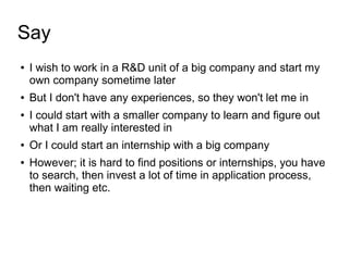 Say
● I wish to work in a R&D unit of a big company and start my
own company sometime later
● But I don't have any experiences, so they won't let me in
● I could start with a smaller company to learn and figure out
what I am really interested in
● Or I could start an internship with a big company
● However; it is hard to find positions or internships, you have
to search, then invest a lot of time in application process,
then waiting etc.
 