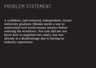 A conﬁdent, task-oriented, independent, recent
university graduate (Hinda) needs a way to
understand real world money matters before
entering the workforce. Not only did she not
know how to negotiate her salary, but was
already at a disadvantage due to having no
industry experience.
PROBLEM STATEMENT
 