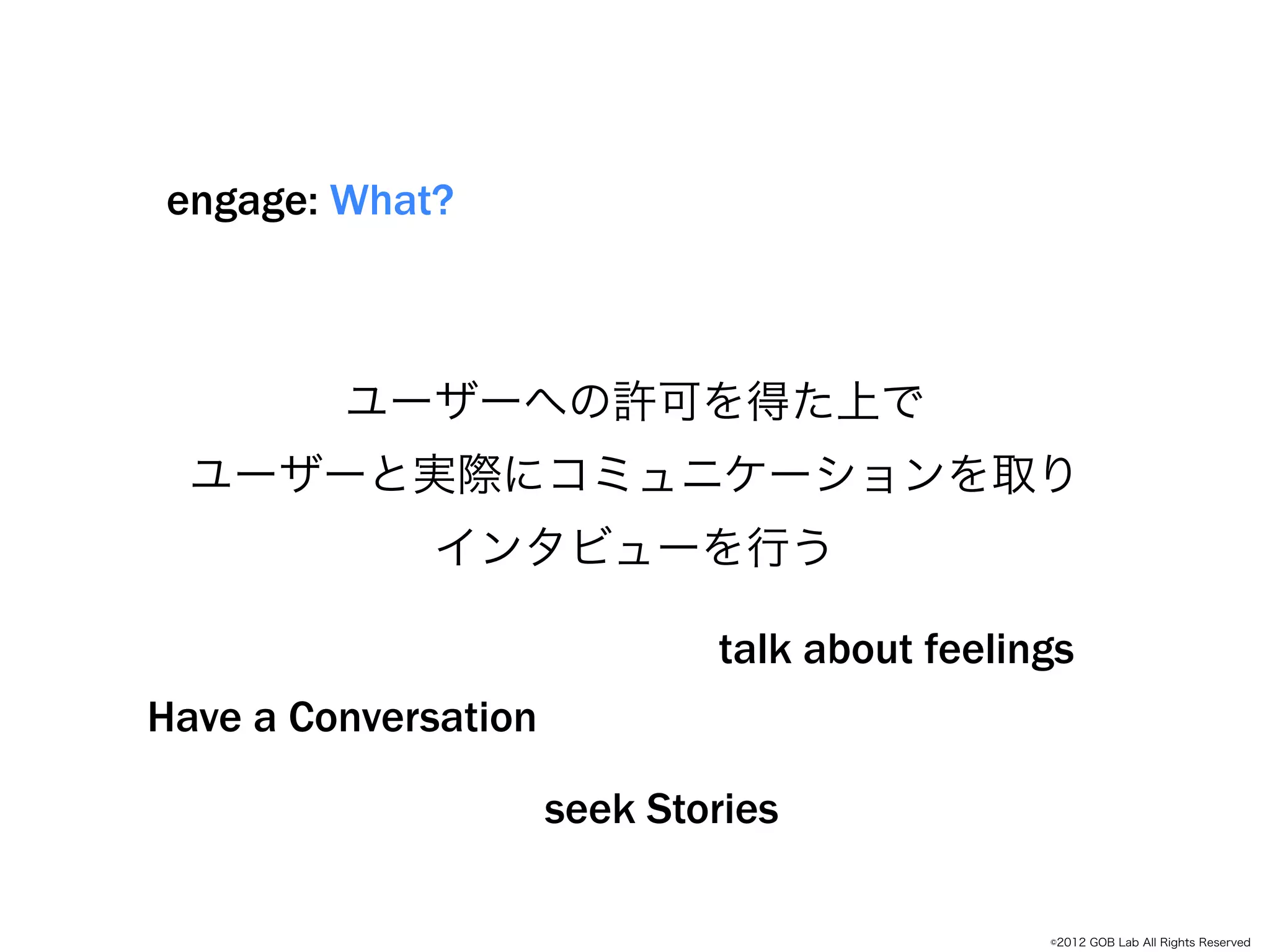 engage: What?



         ユーザーへの許可を得た上で
          Empathize
  ユーザーと実際にコミュニケーションを取り
             インタビューを行う

                              talk about feelings
Have a Conversation

                      seek Stories

                                               ©2012 GOB Lab All Rights Reserved
 