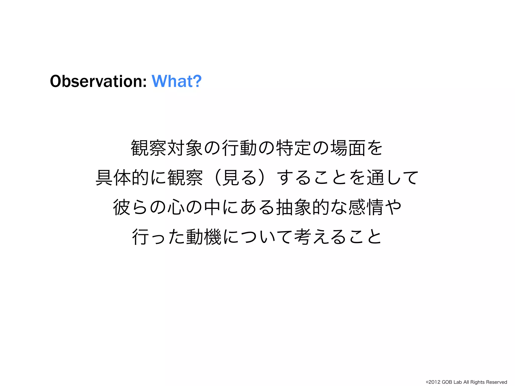 Observation: What?


         観察対象の行動の特定の場面を
     具体的に観察（見る）することを通して
            Empathize
      彼らの心の中にある抽象的な感情や
         行った動機について考えること




                          ©2012 GOB Lab All Rights Reserved
 