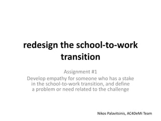 redesign the school-to-work
transition
Assignment #1
Develop empathy for someone who has a stake
in the school-to-work transition, and define
a problem or need related to the challenge
Nikos Palavitsinis, AC4DeMi Team
 