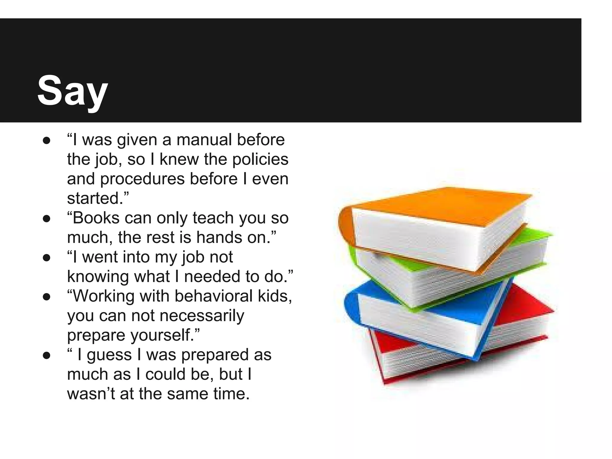 Say
● “I was given a manual before
the job, so I knew the policies
and procedures before I even
started.”
● “Books can only teach you so
much, the rest is hands on.”
● “I went into my job not
knowing what I needed to do.”
● “Working with behavioral kids,
you can not necessarily
prepare yourself.”
● “ I guess I was prepared as
much as I could be, but I
wasn’t at the same time.
 
