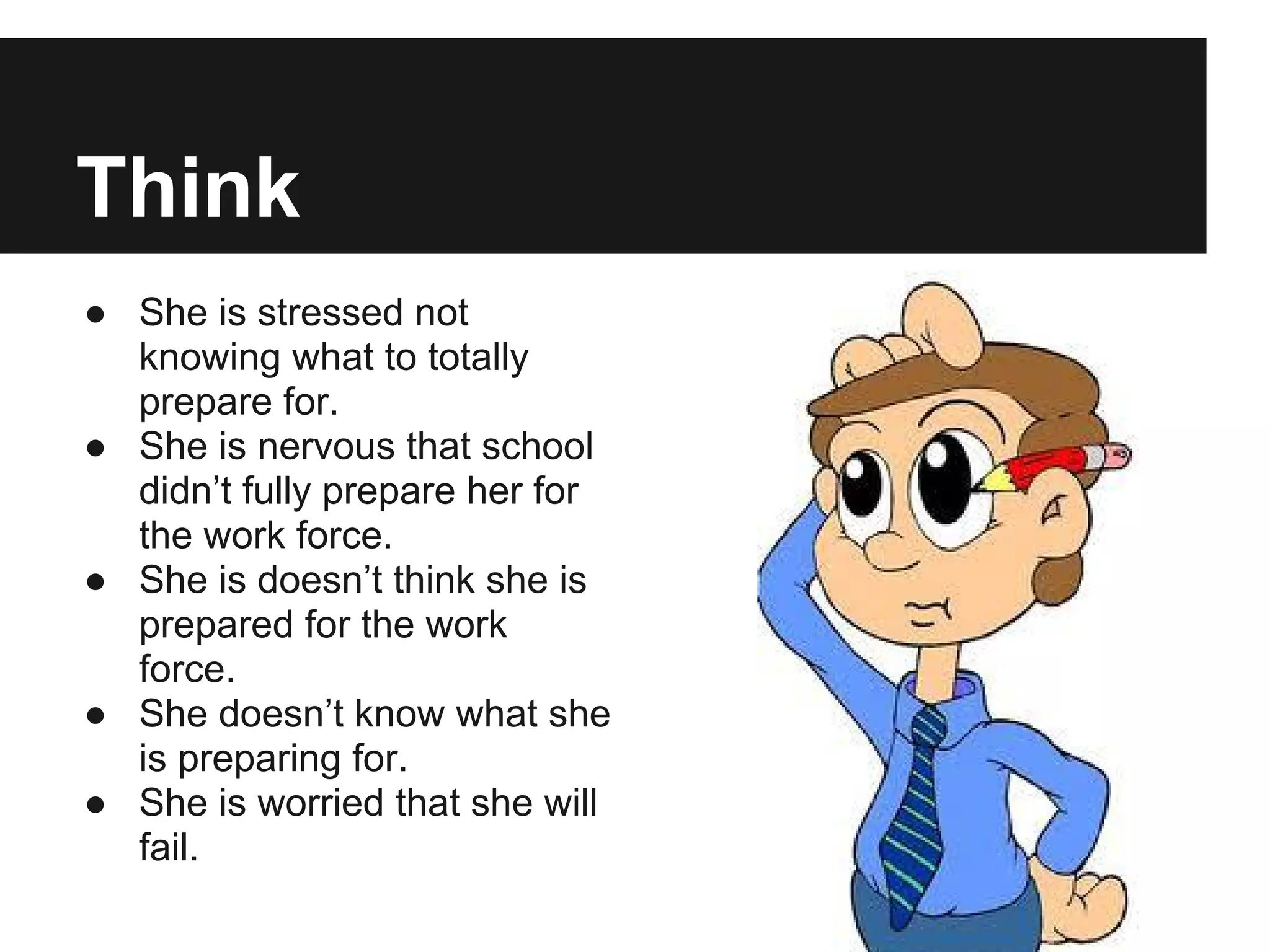Think
● She is stressed not
knowing what to totally
prepare for.
● She is nervous that school
didn’t fully prepare her for
the work force.
● She is doesn’t think she is
prepared for the work
force.
● She doesn’t know what she
is preparing for.
● She is worried that she will
fail.
 