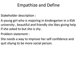 Empathize and Define
Stakeholder description :
A young girl who is majoring in kindergarten in a KSA
university , beautiful and friendly she likes giving help
if she asked to but she is shy .
Problem statement :
She needs a way to improve her self confidence and
quit shying to be more social person.
 