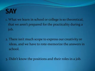 1. What we learn in school or college is so theoretical,
that we aren’t prepared for the practicality during a
job.
2. There isn’t much scope to express our creativity or
ideas, and we have to rote-memorize the answers in
school.
3. Didn’t know the positions and their roles in a job.
 