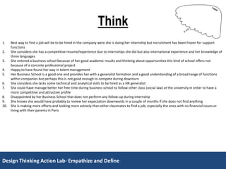 Design Thinking Action Lab- Empathize and DefineDesign Thinking Action Lab- Empathize and Define
Think
1. Best way to find a job will be to be hired in the company were she is doing her internship but recruitment has been frozen for support
functions
2. She considers she has a competitive resume/experience due to internships she did but also international experience and her knowledge of
three languages
3. She entered a business school because of her good academic results and thinking about opportunities this kind of school offers not
because of a concrete professional project
4. Happy to have found her way in talent management
5. Her Business School is a good one and provides her with a generalist formation and a good understanding of a broad range of functions
within companies but perhaps this is not good enough to compete during downturn
6. She considers she lacks some technical and analytical skills to be hired as a HR generalist
7. She could have manage better her free time during business school to follow other class (social law) at the university in order to have a
more competitive and attractive profile
8. Disappointed by her Business School that does not perform any follow-up during internship
9. She knows she would have probably to review her expectation downwards in a couple of months if she does not find anything
10. She is making more efforts and looking more actively than other classmates to find a job, especially the ones with no financial issues or
living with their parents in Paris
 